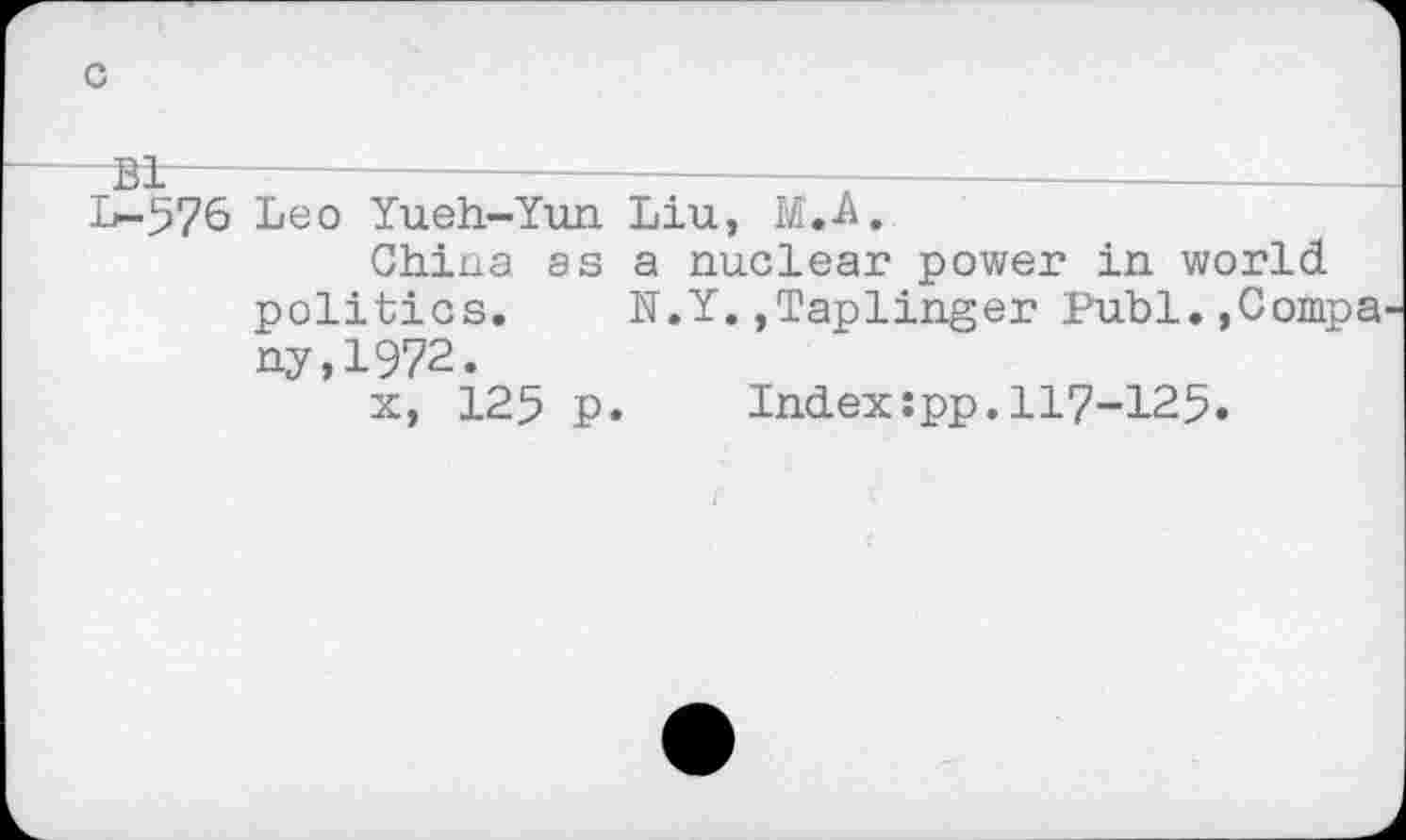 ﻿c
-Bi-------——————---------------------------
1^-576 Leo Yueh-Yun Liu, M.A.
China as a nuclear power in world politics. N.Y.,Taplinger Publ.,Compa ny,1972.
x, 125 p. Index:pp.117-125»